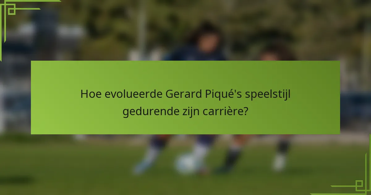 Hoe evolueerde Gerard Piqué's speelstijl gedurende zijn carrière?