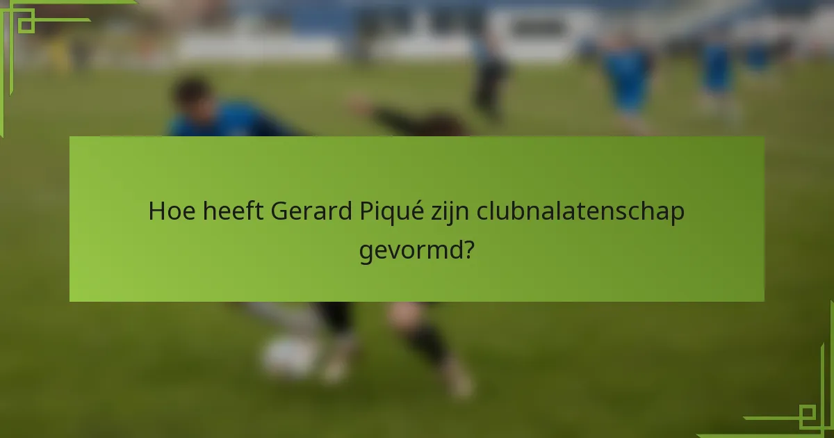 Hoe heeft Gerard Piqué zijn clubnalatenschap gevormd?