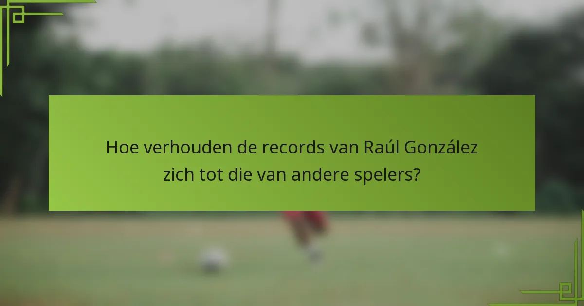 Hoe verhouden de records van Raúl González zich tot die van andere spelers?