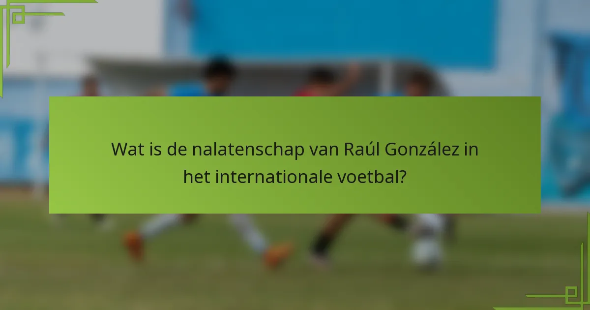 Wat is de nalatenschap van Raúl González in het internationale voetbal?