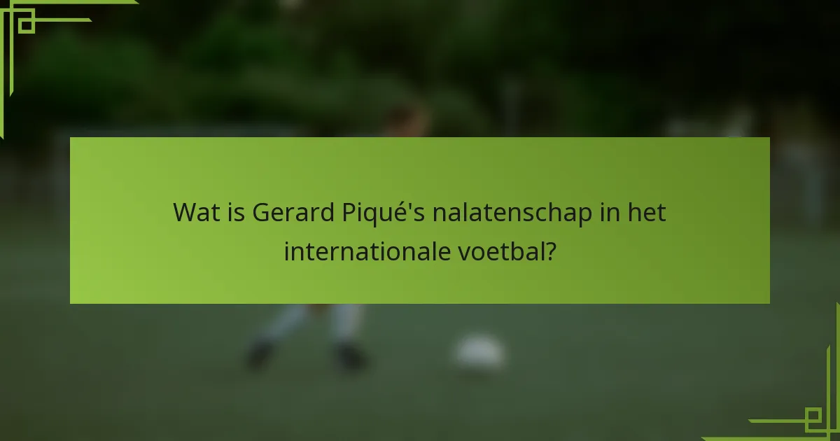 Wat is Gerard Piqué's nalatenschap in het internationale voetbal?