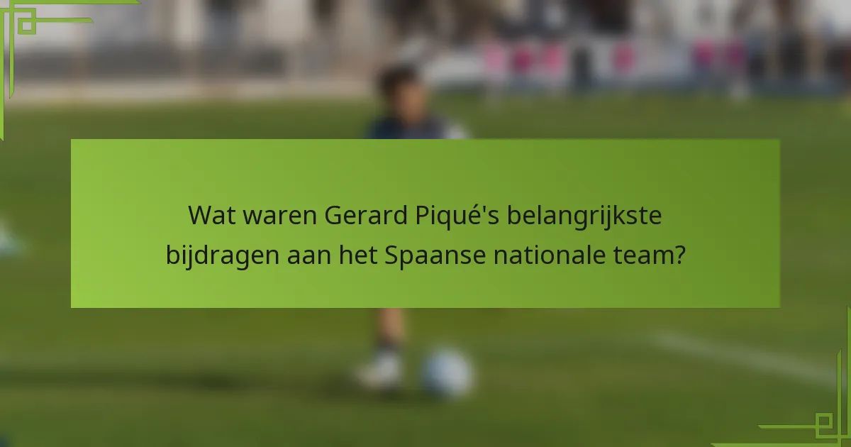 Wat waren Gerard Piqué's belangrijkste bijdragen aan het Spaanse nationale team?
