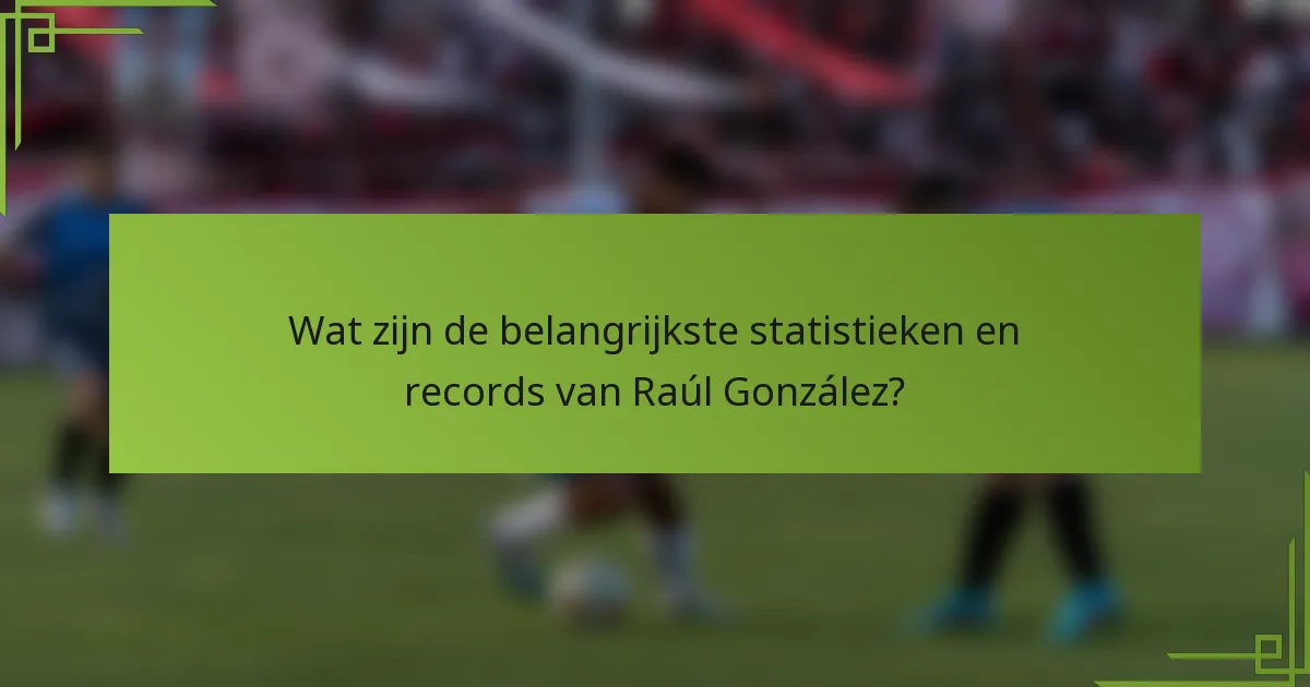 Wat zijn de belangrijkste statistieken en records van Raúl González?