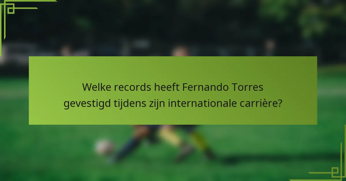 Welke records heeft Fernando Torres gevestigd tijdens zijn internationale carrière?